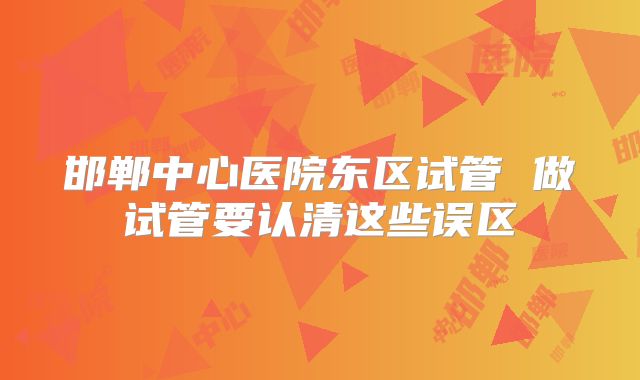 邯郸中心医院东区试管 做试管要认清这些误区