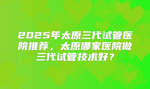 2025年太原三代试管医院推荐，太原哪家医院做三代试管技术好？