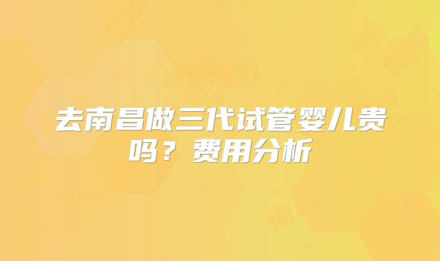 去南昌做三代试管婴儿贵吗？费用分析