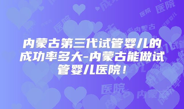 内蒙古第三代试管婴儿的成功率多大-内蒙古能做试管婴儿医院！