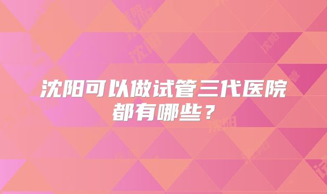 沈阳可以做试管三代医院都有哪些？