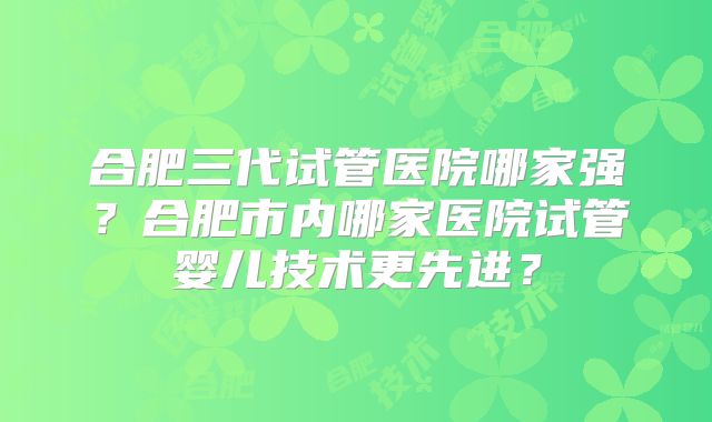 合肥三代试管医院哪家强？合肥市内哪家医院试管婴儿技术更先进？