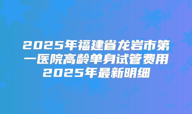 2025年福建省龙岩市第一医院高龄单身试管费用2025年最新明细