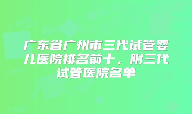 广东省广州市三代试管婴儿医院排名前十,附三代试管医院名单