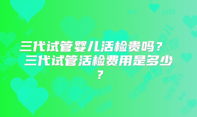 三代试管婴儿活检贵吗? 三代试管活检费用是多少?