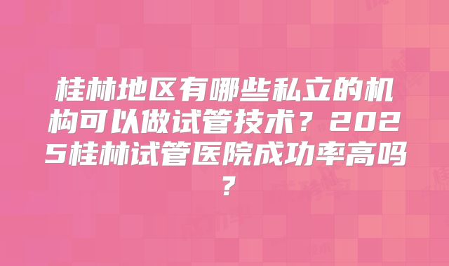 桂林地区有哪些私立的机构可以做试管技术?2025桂林试管医院成功率高吗?