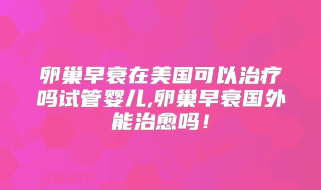 卵巢早衰在美国可以治疗吗试管婴儿,卵巢早衰国外能治愈吗!