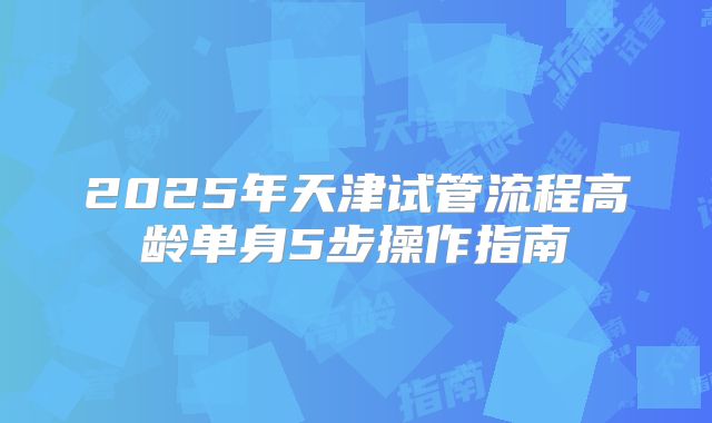 2025年天津试管流程高龄单身5步操作指南
