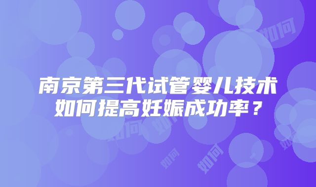南京第三代试管婴儿技术如何提高妊娠成功率?