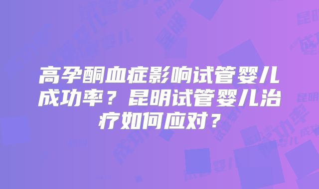 高孕酮血症影响试管婴儿成功率？昆明试管婴儿治疗如何应对？