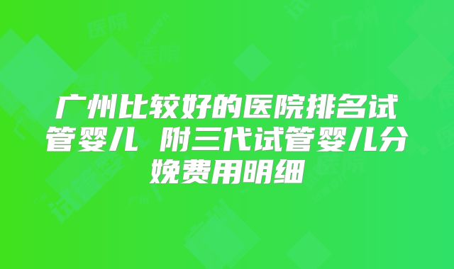 广州比较好的医院排名试管婴儿 附三代试管婴儿分娩费用明细