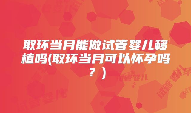 取环当月能做试管婴儿移植吗(取环当月可以怀孕吗？)