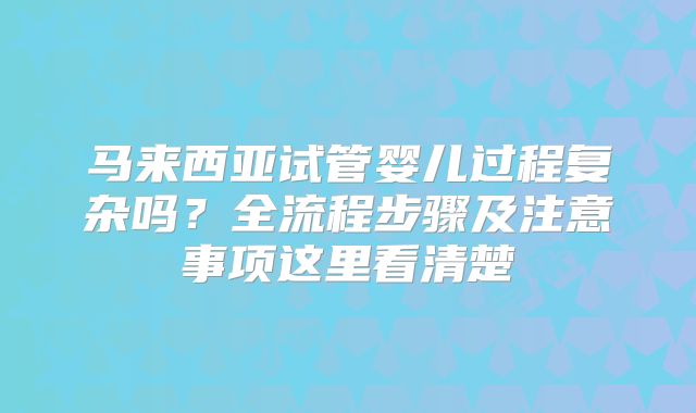 马来西亚试管婴儿过程复杂吗？全流程步骤及注意事项这里看清楚