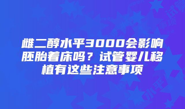雌二醇水平3000会影响胚胎着床吗？试管婴儿移植有这些注意事项