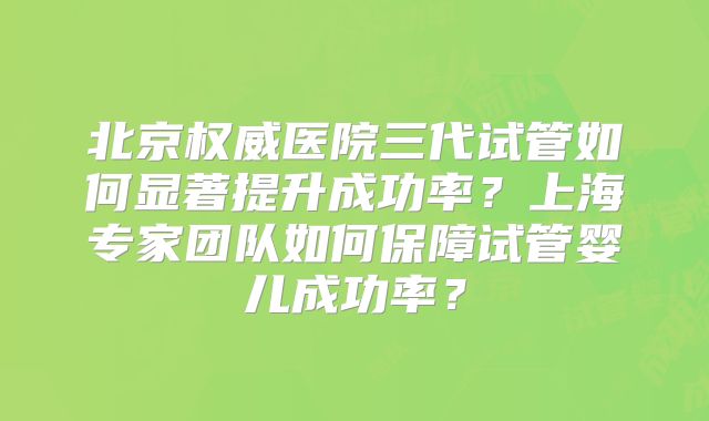 北京权威医院三代试管如何显著提升成功率?上海专家团队如何保障试管婴儿成功率?