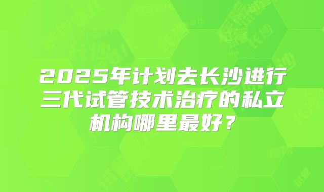 2025年计划去长沙进行三代试管技术治疗的私立机构哪里最好?