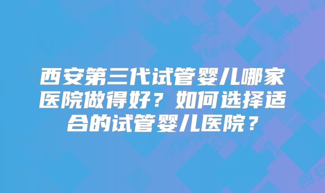 西安第三代试管婴儿哪家医院做得好?如何选择适合的试管婴儿医院?