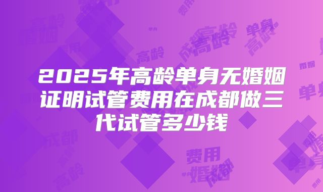 2025年高龄单身无婚姻证明试管费用在成都做三代试管多少钱
