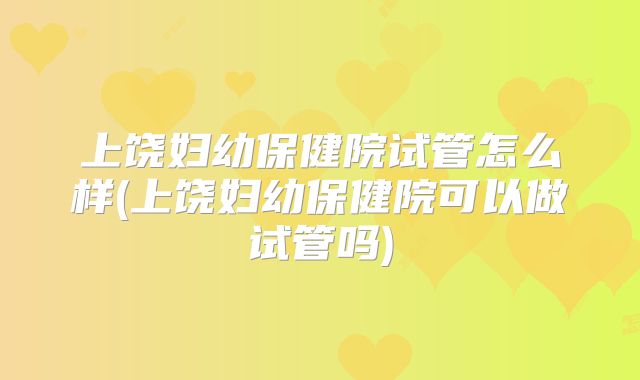 上饶妇幼保健院试管怎么样(上饶妇幼保健院可以做试管吗)