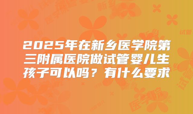 2025年在新乡医学院第三附属医院做试管婴儿生孩子可以吗?有什么要求