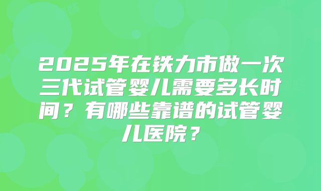 2025年在铁力市做一次三代试管婴儿需要多长时间？有哪些靠谱的试管婴儿医院？