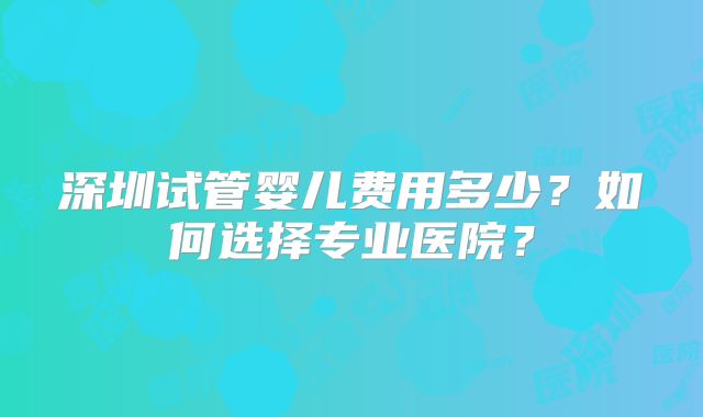 深圳试管婴儿费用多少?如何选择专业医院?