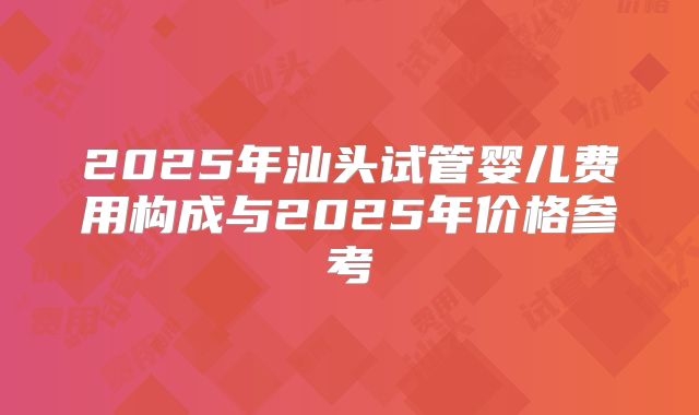 2025年汕头试管婴儿费用构成与2025年价格参考