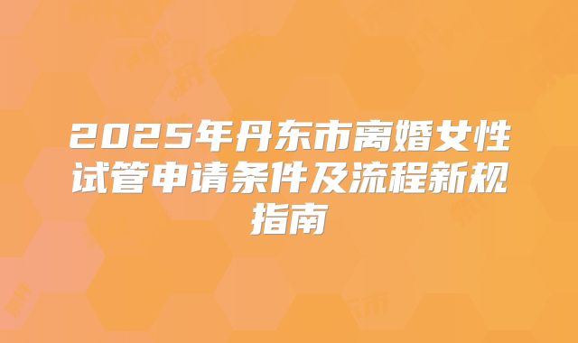 2025年丹东市离婚女性试管申请条件及流程新规指南