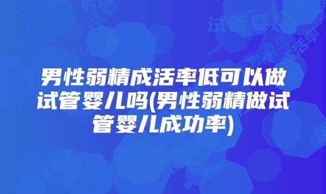 男性弱精成活率低可以做试管婴儿吗(男性弱精做试管婴儿成功率)
