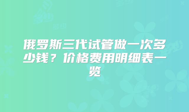 俄罗斯三代试管做一次多少钱?价格费用明细表一览