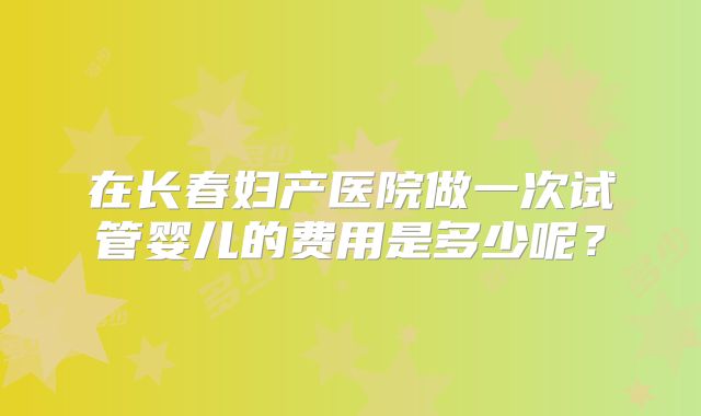 在长春妇产医院做一次试管婴儿的费用是多少呢?