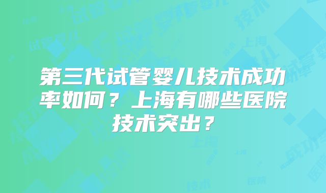 第三代试管婴儿技术成功率如何?上海有哪些医院技术突出?