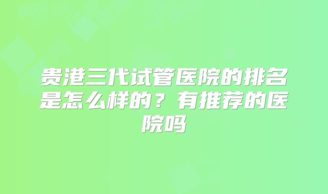 贵港三代试管医院的排名是怎么样的?有推荐的医院吗