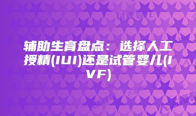 辅助生育盘点:选择人工授精(IUI)还是试管婴儿(IVF)