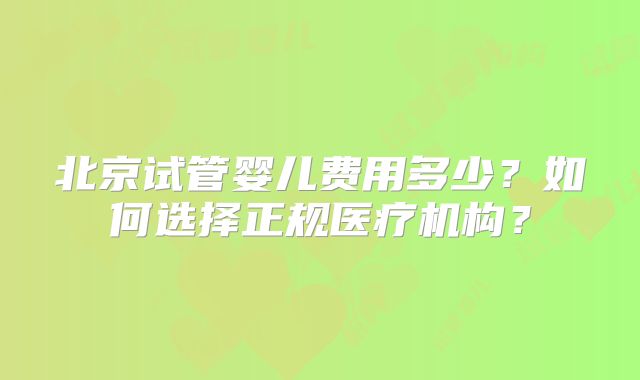 北京试管婴儿费用多少？如何选择正规医疗机构？
