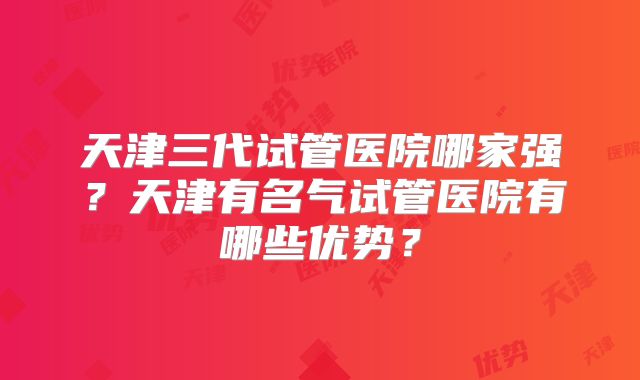 天津三代试管医院哪家强?天津有名气试管医院有哪些优势?