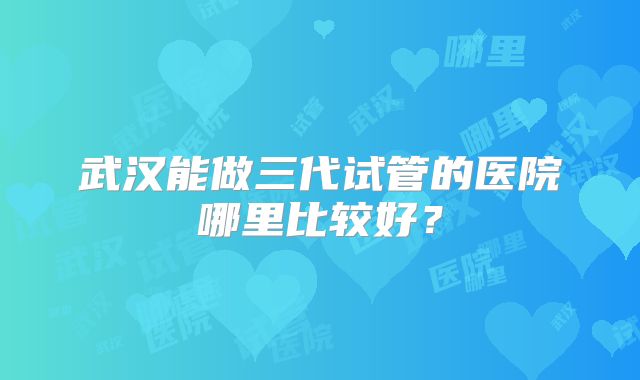 武汉能做三代试管的医院哪里比较好?