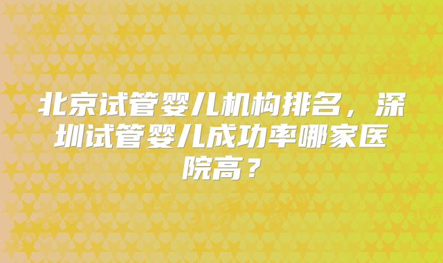 北京试管婴儿机构排名，深圳试管婴儿成功率哪家医院高？