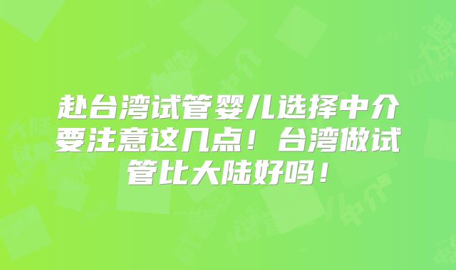 赴台湾试管婴儿选择中介要注意这几点！台湾做试管比大陆好吗！
