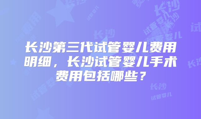 长沙第三代试管婴儿费用明细，长沙试管婴儿手术费用包括哪些？