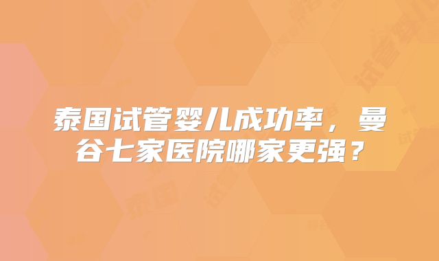 泰国试管婴儿成功率，曼谷七家医院哪家更强？