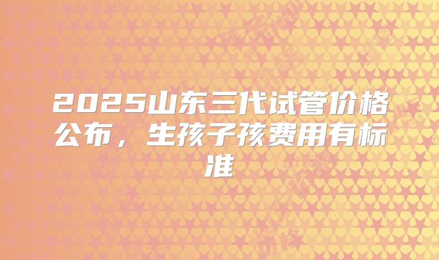 2025山东三代试管价格公布，生孩子孩费用有标准