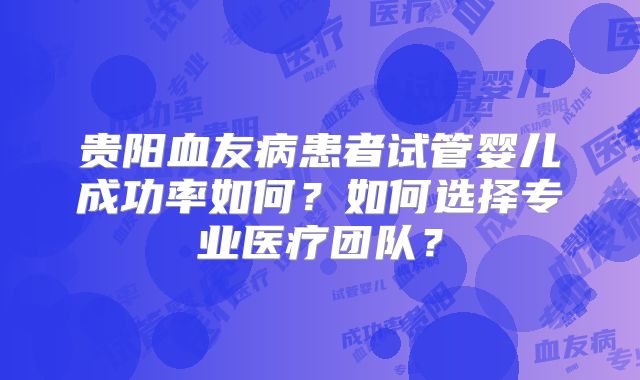 贵阳血友病患者试管婴儿成功率如何?如何选择专业医疗团队?