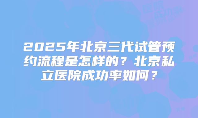 2025年北京三代试管预约流程是怎样的?北京私立医院成功率如何?