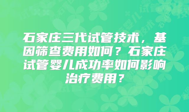 石家庄三代试管技术，基因筛查费用如何？石家庄试管婴儿成功率如何影响治疗费用？