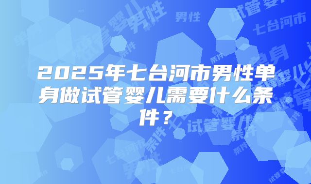 2025年七台河市男性单身做试管婴儿需要什么条件？