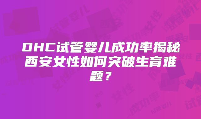 DHC试管婴儿成功率揭秘西安女性如何突破生育难题?