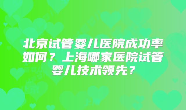 北京试管婴儿医院成功率如何?上海哪家医院试管婴儿技术领先?