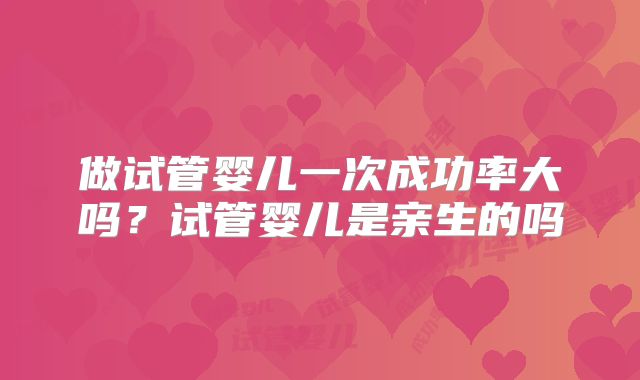 做试管婴儿一次成功率大吗？试管婴儿是亲生的吗