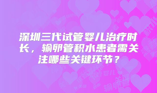 深圳三代试管婴儿治疗时长,输卵管积水患者需关注哪些关键环节?